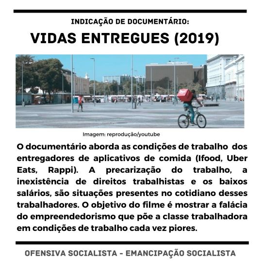 Imagem com o seguinte texto escrito: "Indicação de documentário: Vidas entregues (2019). O documentário aborda as condições de trabalho dos entregadores de aplicativos de comida (Ifood, Uber Eats, Rappi). A precarização do trabalho, a inexistência de direitos trabalhistas e os baixos salários, são situações presentes no cotidiano desses trabalhadores. O objetivo do filme é mostrar a falácia do empreendedorismo que põe a classe trabalhadora em condições de trabalho cada vez piores. Ofensiva Socialista / Emancipação Socialista"